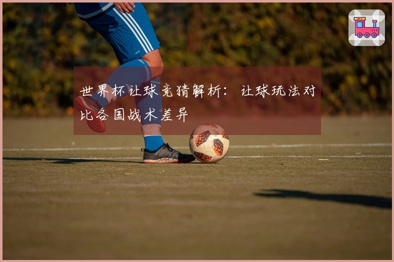 世界杯让球竞猜解析：让球玩法对比各国战术差异