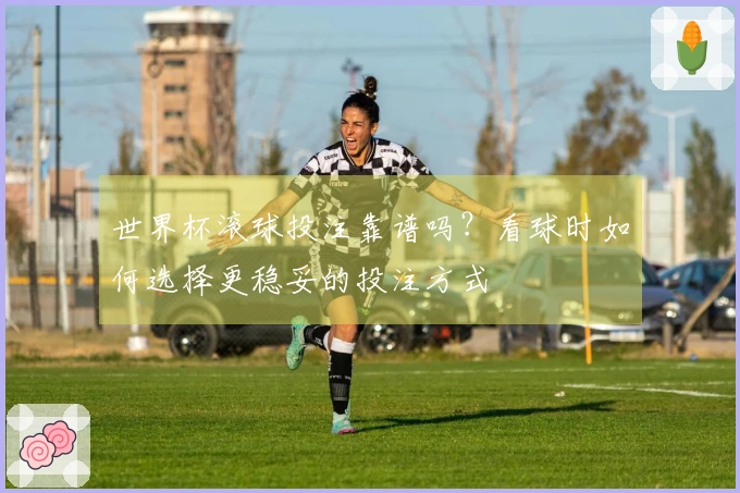 世界杯滚球投注靠谱吗？看球时如何选择更稳妥的投注方式