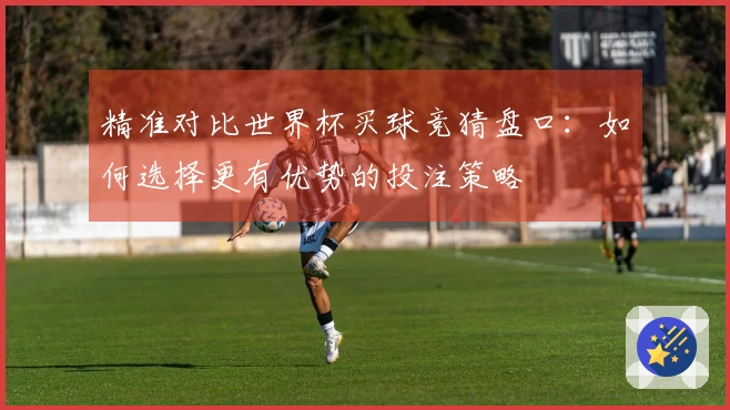精准对比世界杯买球竞猜盘口：如何选择更有优势的投注策略