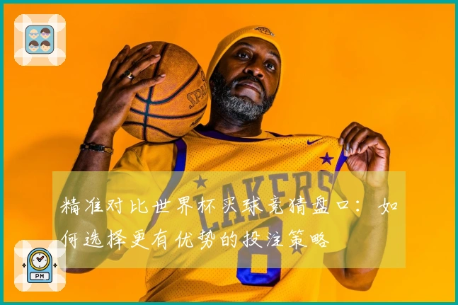精准对比世界杯买球竞猜盘口：如何选择更有优势的投注策略